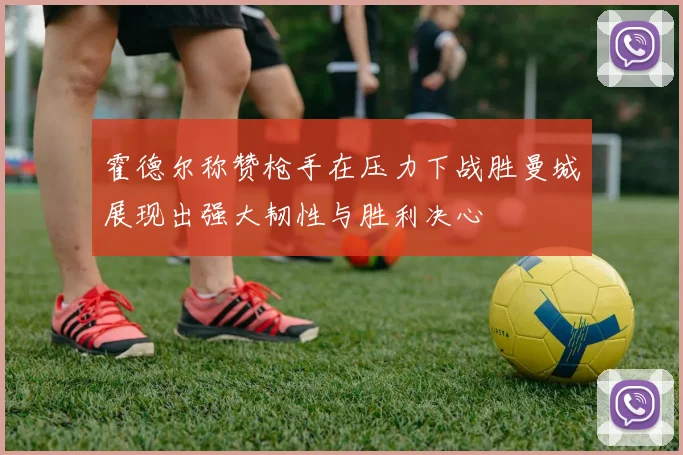 霍德尔称赞枪手在压力下战胜曼城展现出强大韧性与胜利决心