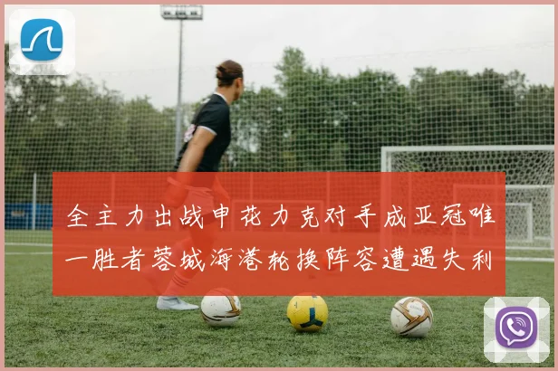 全主力出战申花力克对手成亚冠唯一胜者蓉城海港轮换阵容遭遇失利