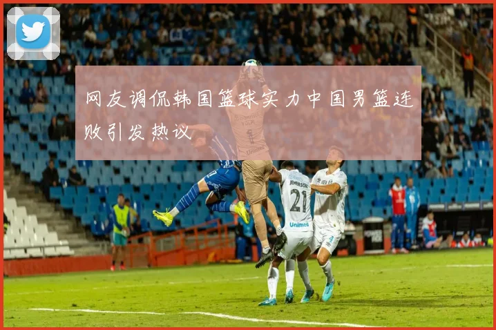 网友调侃韩国篮球实力中国男篮连败引发热议