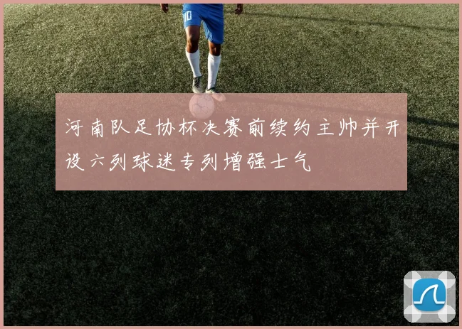 河南队足协杯决赛前续约主帅并开设六列球迷专列增强士气
