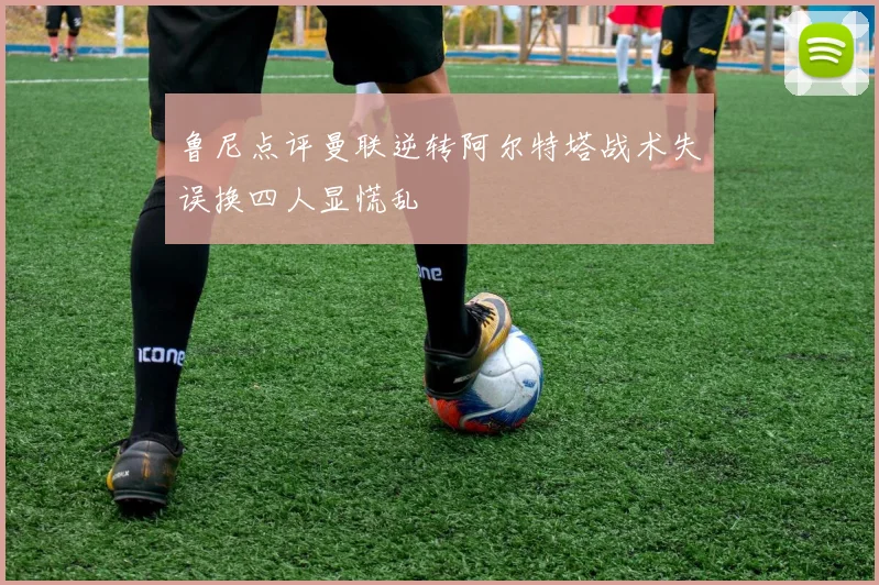 鲁尼点评曼联逆转阿尔特塔战术失误换四人显慌乱