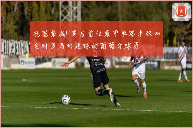 孔塞桑成C罗后首位意甲单赛季双回合对罗马均进球的葡萄牙球员