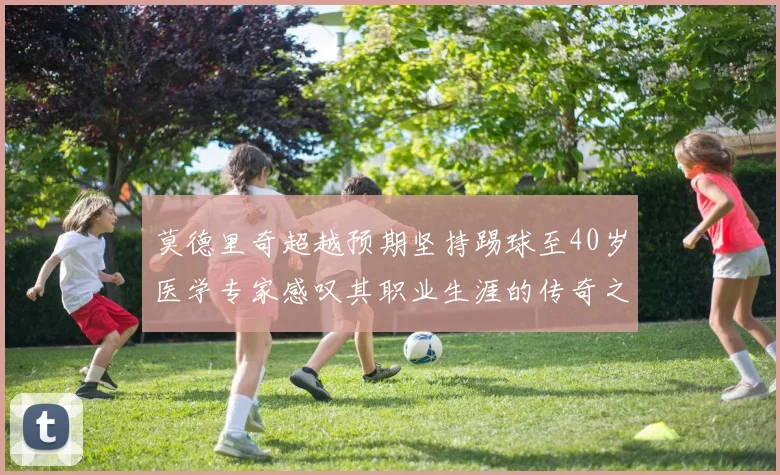 莫德里奇超越预期坚持踢球至40岁医学专家感叹其职业生涯的传奇之路