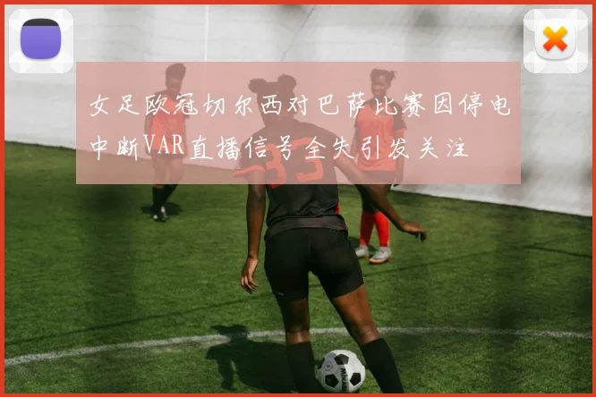女足欧冠切尔西对巴萨比赛因停电中断VAR直播信号全失引发关注