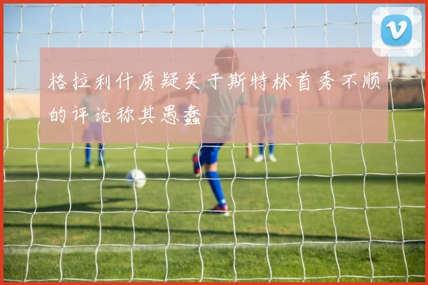 格拉利什质疑关于斯特林首秀不顺的评论称其愚蠢