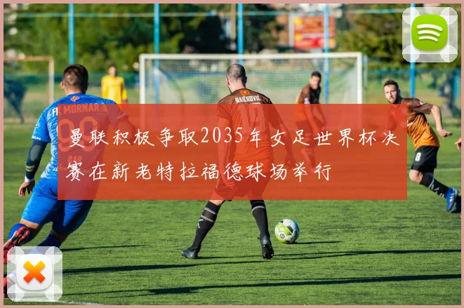 曼联积极争取2035年女足世界杯决赛在新老特拉福德球场举行