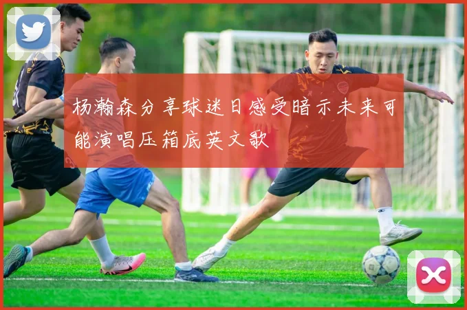 杨瀚森分享球迷日感受暗示未来可能演唱压箱底英文歌