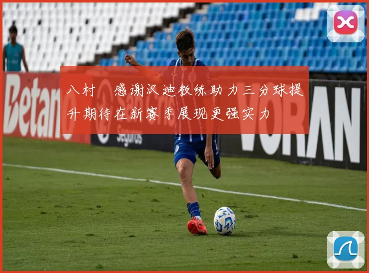 八村塁感谢汉迪教练助力三分球提升期待在新赛季展现更强实力