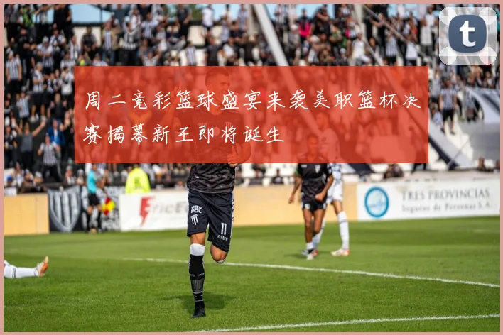 周二竞彩篮球盛宴来袭美职篮杯决赛揭幕新王即将诞生