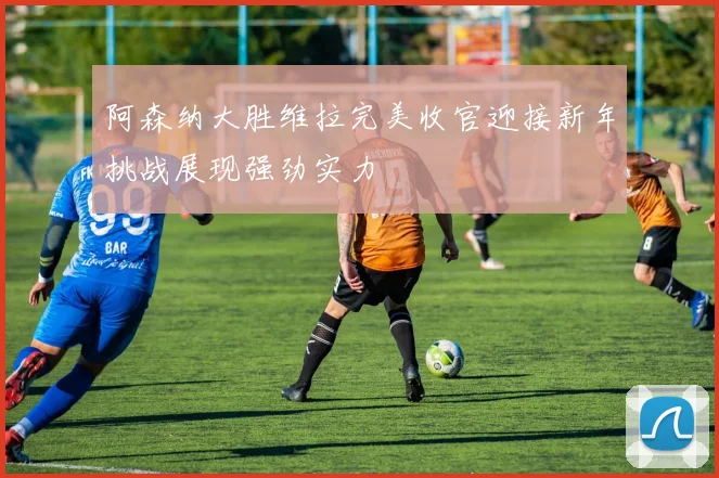 阿森纳大胜维拉完美收官迎接新年挑战展现强劲实力