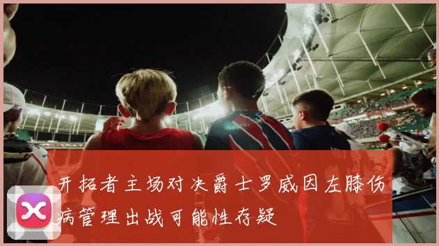 开拓者主场对决爵士罗威因左膝伤病管理出战可能性存疑
