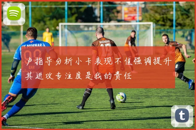 卢指导分析小卡表现不佳强调提升其进攻专注度是我的责任