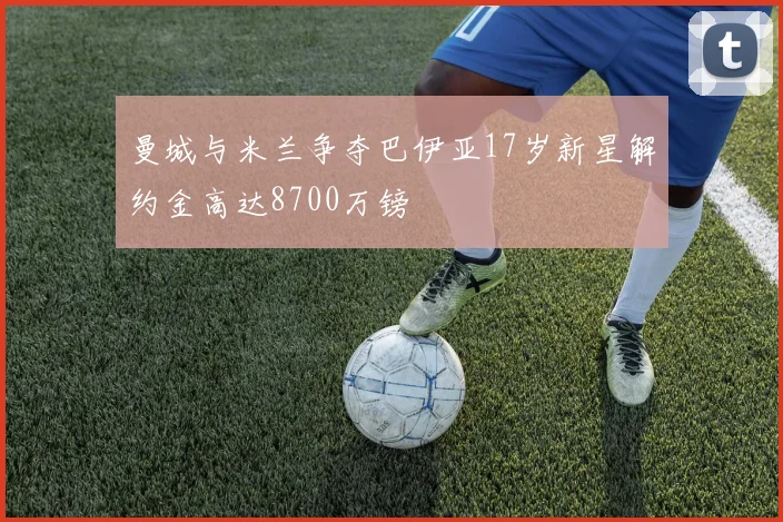 曼城与米兰争夺巴伊亚17岁新星解约金高达8700万镑