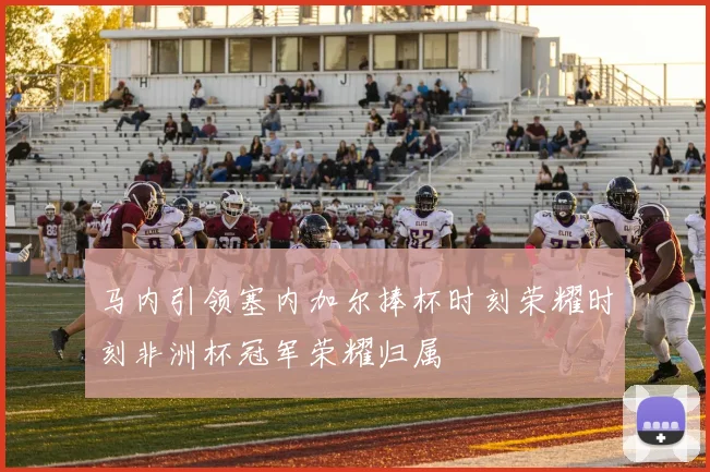 马内引领塞内加尔捧杯时刻荣耀时刻非洲杯冠军荣耀归属