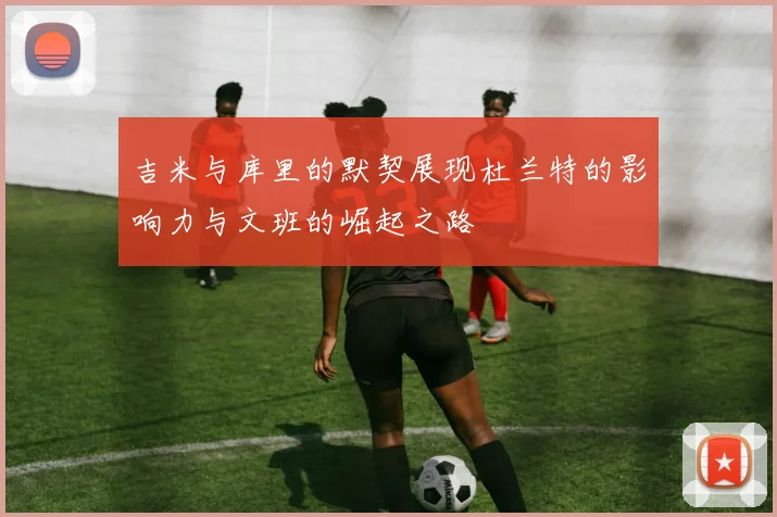 吉米与库里的默契展现杜兰特的影响力与文班的崛起之路