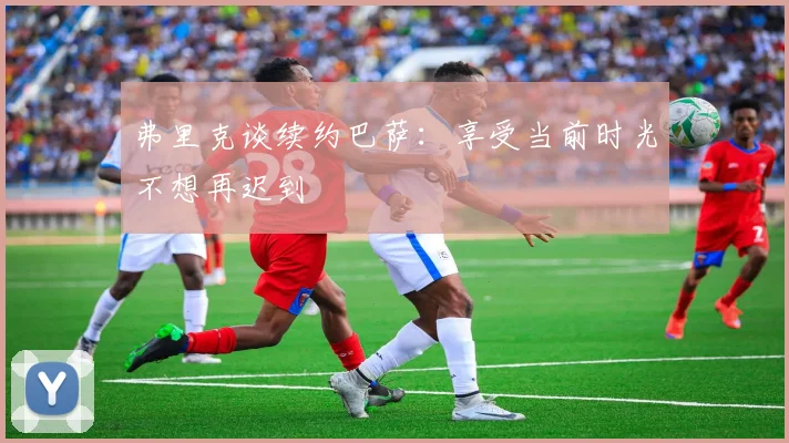 弗里克谈续约巴萨：享受当前时光不想再迟到