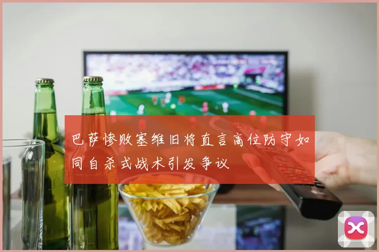 巴萨惨败塞维旧将直言高位防守如同自杀式战术引发争议