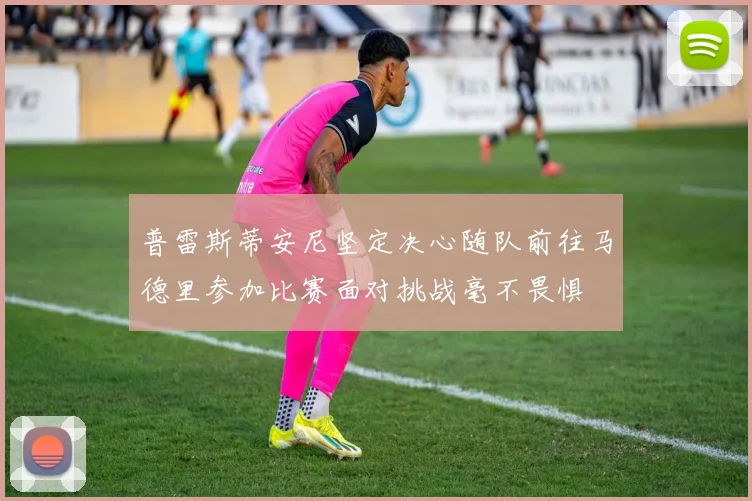 普雷斯蒂安尼坚定决心随队前往马德里参加比赛面对挑战毫不畏惧