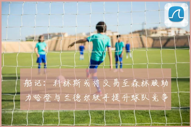 船记：科林斯或将交易至森林狼助力哈登与兰德尔联手提升球队竞争力