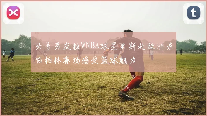 头号男友粉WNBA球星里斯赴欧洲亲临柏林赛场感受篮球魅力