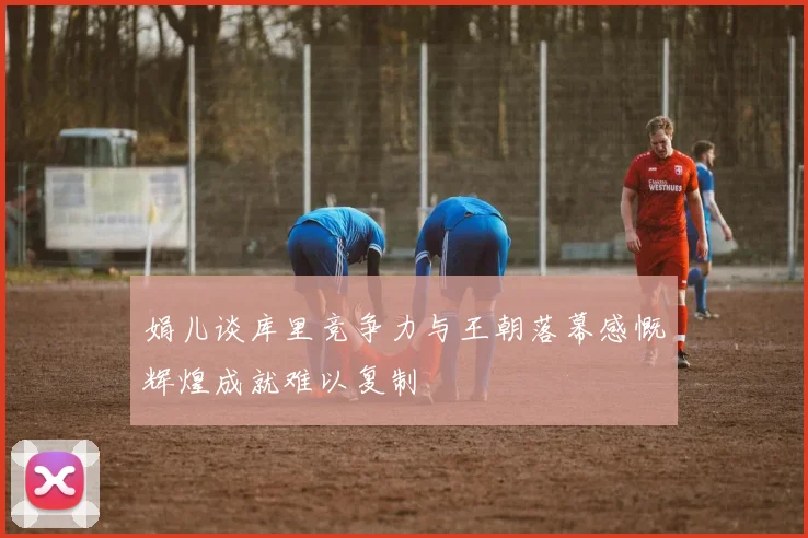 娟儿谈库里竞争力与王朝落幕感慨辉煌成就难以复制